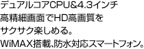 デュアルコアCPU&4.3インチ高精細画面でHD高画質をサクサク楽しめる。WiMAX搭載、防水対応スマートフォン。